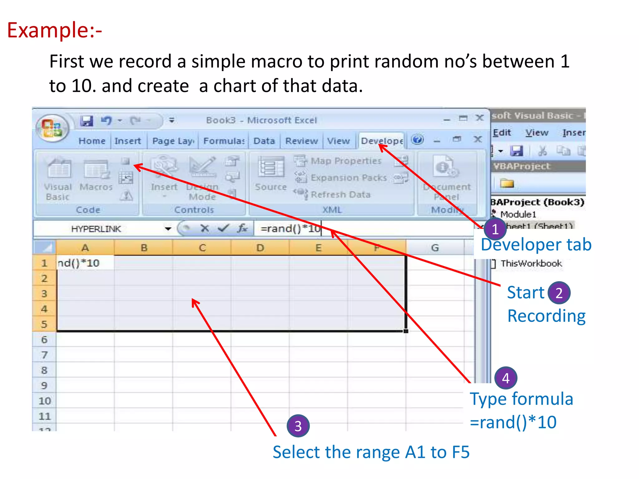 Example:-
First we record a simple macro to print random no’s between 1
to 10. and create a chart of that data.
Developer tab
Start
Recording
Select the range A1 to F5
Type formula
=rand()*10
1
2
3
4
 