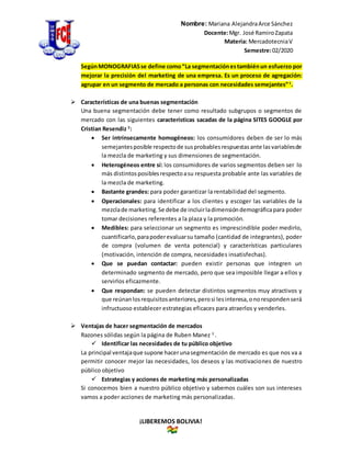 Nombre: Mariana AlejandraArce Sánchez
Docente:Mgr. José RamiroZapata
Materia: MercadotecniaV
Semestre:02/2020
¡LIBEREMOS BOLIVIA!
SegúnMONOGRAFIASse define como“La segmentaciónestambiénun esfuerzo por
mejorar la precisión del marketing de una empresa. Es un proceso de agregación:
agrupar en un segmento de mercado a personas con necesidades semejantes”1
.
 Características de una buenas segmentación
Una buena segmentación debe tener como resultado subgrupos o segmentos de
mercado con las siguientes características sacadas de la página SITES GOOGLE por
Cristian Resendiz 2
:
 Ser intrínsecamente homogéneos: los consumidores deben de ser lo más
semejantesposible respectode susprobablesrespuestasante lasvariablesde
la mezcla de marketing y sus dimensiones de segmentación.
 Heterogéneos entre sí: los consumidores de varios segmentos deben ser lo
más distintosposiblesrespectoasu respuesta probable ante las variables de
la mezcla de marketing.
 Bastante grandes: para poder garantizar la rentabilidad del segmento.
 Operacionales: para identificar a los clientes y escoger las variables de la
mezclade marketing.Se debe de incluirladimensióndemográficapara poder
tomar decisiones referentes a la plaza y la promoción.
 Medibles: para seleccionar un segmento es imprescindible poder medirlo,
cuantificarlo,parapoderevaluarsu tamaño (cantidad de integrantes), poder
de compra (volumen de venta potencial) y características particulares
(motivación, intención de compra, necesidades insatisfechas).
 Que se puedan contactar: pueden existir personas que integren un
determinado segmento de mercado, pero que sea imposible llegar a ellos y
servirlos eficazmente.
 Que respondan: se pueden detectar distintos segmentos muy atractivos y
que reúnanlosrequisitosanteriores,perosi lesinteresa,onorespondenserá
infructuoso establecer estrategias eficaces para atraerlos y venderles.
 Ventajas de hacer segmentación de mercados
Razones sólidas según la página de Ruben Manez 3
.
 Identificar las necesidades de tu público objetivo
La principal ventajaque supone hacerunasegmentación de mercado es que nos va a
permitir conocer mejor las necesidades, los deseos y las motivaciones de nuestro
público objetivo
 Estrategias y acciones de marketing más personalizadas
Si conocemos bien a nuestro público objetivo y sabemos cuáles son sus intereses
vamos a poder acciones de marketing más personalizadas.
 