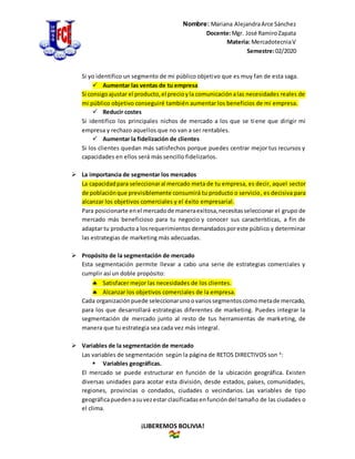Nombre: Mariana AlejandraArce Sánchez
Docente:Mgr. José RamiroZapata
Materia: MercadotecniaV
Semestre:02/2020
¡LIBEREMOS BOLIVIA!
Si yo identifico un segmento de mi público objetivo que es muy fan de esta saga.
 Aumentar las ventas de tu empresa
Si consigoajustar el producto,el precioyla comunicaciónalas necesidades reales de
mi público objetivo conseguiré también aumentar los beneficios de mi empresa.
 Reducir costes
Si identifico los principales nichos de mercado a los que se tiene que dirigir mi
empresa y rechazo aquellos que no van a ser rentables.
 Aumentar la fidelización de clientes
Si los clientes quedan más satisfechos porque puedes centrar mejor tus recursos y
capacidades en ellos será más sencillo fidelizarlos.
 La importancia de segmentar los mercados
La capacidadpara seleccionaral mercado meta de tu empresa, es decir, aquel sector
de poblaciónque previsiblemente consumirá tu producto o servicio, es decisiva para
alcanzar los objetivos comerciales y el éxito empresarial.
Para posicionarte enel mercadode maneraexitosa,necesitasseleccionar el grupo de
mercado más beneficioso para tu negocio y conocer sus características, a fin de
adaptar tu productoa losrequerimientos demandadosporeste público y determinar
las estrategias de marketing más adecuadas.
 Propósito de la segmentación de mercado
Esta segmentación permite llevar a cabo una serie de estrategias comerciales y
cumplir así un doble propósito:
 Satisfacer mejor las necesidades de los clientes.
 Alcanzar los objetivos comerciales de la empresa.
Cada organizaciónpuede seleccionarunoovariossegmentoscomometade mercado,
para los que desarrollará estrategias diferentes de marketing. Puedes integrar la
segmentación de mercado junto al resto de tus herramientas de marketing, de
manera que tu estrategia sea cada vez más integral.
 Variables de la segmentación de mercado
Las variables de segmentación según la página de RETOS DIRECTIVOS son 4
:
 Variables geográficas.
El mercado se puede estructurar en función de la ubicación geográfica. Existen
diversas unidades para acotar esta división, desde estados, países, comunidades,
regiones, provincias o condados, ciudades o vecindarios. Las variables de tipo
geográficapuedenasuvezestar clasificadasenfuncióndel tamaño de las ciudades o
el clima.
 