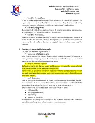 Nombre: Mariana AlejandraArce Sánchez
Docente:Mgr. José RamiroZapata
Materia: MercadotecniaV
Semestre:02/2020
¡LIBEREMOS BOLIVIA!
 Variables demográficas.
Es una de las variablesmáscomunesyfácilesde identificar.Consiste enclasificaralos
segmentos de mercado en función de factores como edad, el sexo, estado civil,
ocupación, ingresos, educación, religión, raza, generación o nacionalidad.
 Variables pictográficas.
Consiste enladivisióndelmercadoenfunción de características como la clase social,
el estilo de vida o la personalidad de los consumidores.
 Variables de conducta.
Esta segmentaciónse basa en la forma en la que el consumidor utiliza el producto y
en los hábitos de consumo. Este tipo de segmentación puede ser en función del
momento, de los beneficios, del nivel de uso, de la frecuencia de uso o del nivel de
fidelidad.
 Pasos para la segmentación de mercados
Los pasos son descritos según el Blog 5
:
 Considerar criterios generales
Este criterio posibilita el reconocimiento de las características socioeconómicas y
demográficas de los prospectos o de los clientes. Es fácil de hacer ya que considera
datos como edad, sexo, local de residencia, renta.
 Elegir el mercado-objetivo
Es fundamental definirel grupoparael cuál deseamos ofrecer el/los producto/s o el
qué puede comprar lo que la empresa proporciona.
Por ejemplo, si queremos vender un producto del ramo cosmético de alto nivel el
mercadoobjetivoserácompuestoporsegmentosde mujeresde mediaedadcon una
renta más elevada.
 Perfil de consumo
Acá se considera la forma como el sector se relaciona con el mercado. A parte,
reconoce como define el comportamiento de los consumidores cuando se trata de
comprar un determinado producto o contratar un determinado servicio.
En este momento, el estudio deberá considerar variables como:
 Estilo de vida;
 Gustos y preferencias;
 Opiniones;
 Hábitos de consumo.
Es importante resaltar que la investigación del perfil de consumo debe ser hecha
considerando el segmento seleccionado en el punto anterior.
 