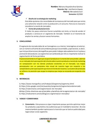 Nombre: Mariana AlejandraArce Sánchez
Docente:Mgr. José RamiroZapata
Materia: MercadotecniaV
Semestre:02/2020
¡LIBEREMOS BOLIVIA!
 Diseño de la estrategia de marketing
Esta debe ajustarse alas necesidadesde laempresaydel mercado para que exista
una coherente relación entre la producción y el consumo. Para eso es necesario
considerar la mezcla de mercadeo.
 Venta del producto/servicio
Si todos los pasos anteriores fueron cumplidos con éxito, es hora de vender el
producto o servicio en el segmento de mercado. También es el momento de
ampliar las ventas y buscar nuevos horizontes.
3. CONCLUSIONES
El segmento de mercado debe de ser homogéneo a su interior, heterogéneo al exterior,
con un númerosuficiente de consumidoresparaque searentable;yoperacional, es decir,
que incluya dimensiones demográficas para poder trabajar adecuadamente en la plaza y
promocióndel producto.Lossegmentosvancambiando por ello es importante realizar la
segmentación de forma periódica.
El posicionamientoesel lugarque ocupael productoen lamente del consumidor,además
esun indicadorde lapercepcióndel clientesobre nuestroproductoymezclade marketing
en comparación con los demás producto existentes en el mercado. Los mapas
perceptuales son un panorama más visual de nuestro lugar con respecto a los
competidoresyde lapercepciónque tiene elcliente de nosotros.Laescalerade productos
se refiere a la posición que ocupa la empresa que mejor se recuerda con respecto a las
otras.
4. REFERENCIAS
1. https://www.monografias.com/trabajos13/segmenty/segmenty.shtml
2. https://sites.google.com/site/auprotec/assignments/segmentaciondemercado
3. https://rubenmanez.com/segmentacion-de-mercado/
4.https://retos-directivos.eae.es/variables-y-beneficios-de-la-segmentacion-de-mercado/
5. https://rockcontent.com/es/blog/una-segmentacion-mercados/
5. VIDEOS Y COMENTARIOS
 Comentario.- Este proceso es súper importante porque permite optimizar mejor
los productos y apuntarlos a las audiencias que en realidad lo necesitan. De esta
maneratambién pueden optimizarse la inversión que se hará en publicidad para
lograr atraer a este segmento.
 