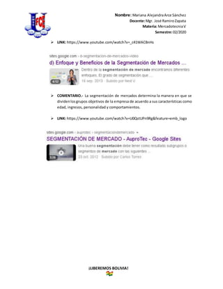 Nombre: Mariana AlejandraArce Sánchez
Docente:Mgr. José RamiroZapata
Materia: MercadotecniaV
Semestre:02/2020
¡LIBEREMOS BOLIVIA!
 LINK: https://www.youtube.com/watch?v=_c41WACBnHs
 COMENTARIO.- La segmentación de mercados determina la manera en que se
dividenlosgrupos objetivos de la empresa de acuerdo a sus características como
edad, ingresos, personalidad y comportamientos.
 LINK: https://www.youtube.com/watch?v=U0QstUPn9Rg&feature=emb_logo
 