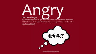 AngryDon't e-mail angry.
You definitely want to get a result out of the communication and
not to turn in to a fight. Don’t make your arguments emotional or
you look childish
Image source: Google-Shutterstock
 