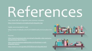ReferencesVery Good URL for Linguistics and common mistakes
http://www.hubspot.com/sales/email-etiquette-tips
Highly recommended to read
https://www.mindtools.com/CommSkll/EmailCommunication.htm
?
Sources:
http://www.businessinsider.com/email-etiquette-rules-everyone-
should-know-2014-9?op=1
http://www.businessemailetiquette.com/business-e-mail-
etiquette-basics/
http://www.inc.com/guides/2010/06/email-etiquette.html
Image source: Google
 