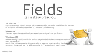 Fields
TO:, From:, BCc, Cc
Make sure the right contact persons are added to the right placement. The people that will need
to take action should be added to the TO: with their correct naming.
When to use CC:
There are topics where associated people needs to be aligned on a specific topic.
When to use BCC:
When e-mailing a group of contacts who do not personally know each other (Privacy issue) ex:
Used for newsletter.
Also if there is a long thread and there are a lot of none concerned people of the chain, to avoid
spamming their e-mails you can add them to the BCC, yet you have to mention that.
can make or break you:
Image source: Google
 