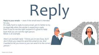 Reply to your emails — even if the email wasn't intended
for you.
It’s really hard to reply to every email, yet it’s better to try
to especially when the sender is expecting a reply.
Even if you’re not the right recipient it’s good to reply
back that you are not the right person.
Below is an example.
Here's an example reply: "I know you're very busy, but I
don't think you meant to send this email to me. And
I wanted to let you know so you can send it to the correct
person."
Reply
Image source: Google
 