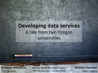 Developing data services
A tale from two Oregon
universities
NN/LM, Pacific Northwest Region
PNR Rendezvous | 18 June 2014
Melissa Haendel
OHSU Library
Amanda Whitmire
OSU Libraries
 