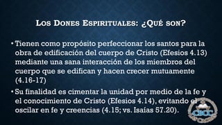 LOS DONES ESPIRITUALES: ¿QUÉ SON?
• Tienen como propósito perfeccionar los santos para la
obra de edificación del cuerpo de Cristo (Efesios 4.13)
mediante una sana interacción de los miembros del
cuerpo que se edifican y hacen crecer mutuamente
(4.16-17)
• Su finalidad es cimentar la unidad por medio de la fe y
el conocimiento de Cristo (Efesios 4.14), evitando el
oscilar en fe y creencias (4.15; vs. Isaías 57.20).
 