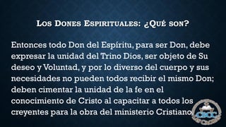 LOS DONES ESPIRITUALES: ¿QUÉ SON?
Entonces todo Don del Espíritu, para ser Don, debe
expresar la unidad del Trino Dios, ser objeto de Su
deseo y Voluntad, y por lo diverso del cuerpo y sus
necesidades no pueden todos recibir el mismo Don;
deben cimentar la unidad de la fe en el
conocimiento de Cristo al capacitar a todos los
creyentes para la obra del ministerio Cristiano.
 