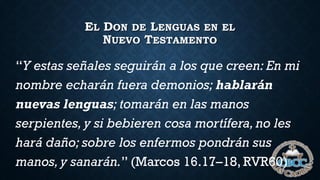 EL DON DE LENGUAS EN EL
NUEVO TESTAMENTO
“Y estas señales seguirán a los que creen: En mi
nombre echarán fuera demonios; hablarán
nuevas lenguas; tomarán en las manos
serpientes, y si bebieren cosa mortífera, no les
hará daño; sobre los enfermos pondrán sus
manos, y sanarán.” (Marcos 16.17–18, RVR60)
 