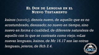 EL DON DE LENGUAS EN EL
NUEVO TESTAMENTO
kainos (καινός), denota nuevo,de aquello que es no
acostumbrado,desusado; no nuevo en tiempo,sino
nuevo en forma o cualidad, de diferente naturaleza de
aquello con lo que se contrasta como viejo. ««Las
nuevas lenguas», kainos, de Mc 16.17 son las «otras
lenguas»,jeteros,de Hch 2.4.
 