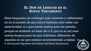 EL DON DE LENGUAS EN EL
NUEVO TESTAMENTO
Estos lenguajes,sin embargo,eran «nuevos» y «diferentes»
no en el sentido de que nunca hubieran sido oídos con
anterioridad,ni a que fueran nuevos para los oyentes,
porque es evidente,en base del v.8,que no es así; eran
nuevas lenguas para los que hablaban,diferentes de
aquellas en las que estaban acostumbrados a hablar. Vine,W.
E. (Diccionario Expositivo de Palabras del Nuevo Testamento)
 
