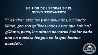 EL DON DE LENGUAS EN EL
NUEVO TESTAMENTO
“Y estaban atónitos y maravillados, diciendo:
Mirad, ¿no son galileos todos estos que hablan?
¿Cómo, pues, les oímos nosotros hablar cada
uno en nuestra lengua en la que hemos
nacido?...”
 