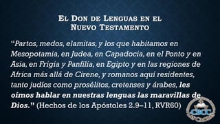 EL DON DE LENGUAS EN EL
NUEVO TESTAMENTO
“Partos, medos,elamitas,y los que habitamos en
Mesopotamia, en Judea,en Capadocia,en el Ponto y en
Asia,en Frigia y Panfilia,en Egipto y en las regiones de
Africa más allá de Cirene,y romanos aquí residentes,
tanto judíos como prosélitos,cretenses y árabes, les
oímos hablar en nuestras lenguas las maravillas de
Dios.” (Hechos de los Apóstoles 2.9–11, RVR60)
 