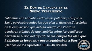 EL DON DE LENGUAS EN EL
NUEVO TESTAMENTO
“Mientras aún hablaba Pedro estas palabras,el Espíritu
Santo cayó sobre todos los que oían el discurso.Y los fieles
de la circuncisión que habían venido con Pedro se
quedaron atónitos de que también sobre los gentiles se
derramase el don del Espíritu Santo. Porque los oían que
hablaban en lenguas, y que magnificaban a Dios.”
(Hechos de los Apóstoles 10.44–46, RVR60)
 