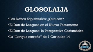 GLOSOLALIA
• Los Dones Espirituales: ¿Qué son?
• El Don de Lenguas en el Nuevo Testamento
• El Don de Lenguas: la Perspectiva Carismática
• La “Lengua extraña” de 1 Corintios 14
 