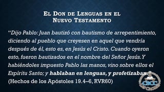 EL DON DE LENGUAS EN EL
NUEVO TESTAMENTO
“Dijo Pablo: Juan bautizó con bautismo de arrepentimiento,
diciendo al pueblo que creyesen en aquel que vendría
después de él,esto es,en Jesús el Cristo. Cuando oyeron
esto, fueron bautizados en el nombre del Señor Jesús.Y
habiéndoles impuesto Pablo las manos,vino sobre ellos el
Espíritu Santo; y hablaban en lenguas, y profetizaban.”
(Hechos de los Apóstoles 19.4–6, RVR60)
 