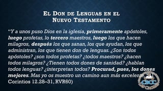 EL DON DE LENGUAS EN EL
NUEVO TESTAMENTO
“Y a unos puso Dios en la iglesia, primeramente apóstoles,
luego profetas, lo tercero maestros, luego los que hacen
milagros, después los que sanan, los que ayudan, los que
administran, los que tienen don de lenguas. ¿Son todos
apóstoles? ¿son todos profetas? ¿todos maestros? ¿hacen
todos milagros? ¿Tienen todos dones de sanidad? ¿hablan
todos lenguas? ¿interpretan todos? Procurad, pues, los dones
mejores. Mas yo os muestro un camino aun más excelente.” (1
Corintios 12.28–31, RVR60)
 