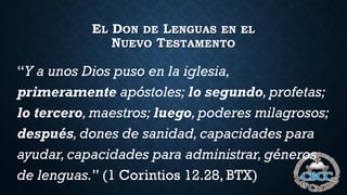 EL DON DE LENGUAS EN EL
NUEVO TESTAMENTO
“Y a unos Dios puso en la iglesia,
primeramente apóstoles; lo segundo,profetas;
lo tercero,maestros; luego,poderes milagrosos;
después, dones de sanidad, capacidades para
ayudar,capacidades para administrar, géneros
de lenguas.” (1 Corintios 12.28, BTX)
 