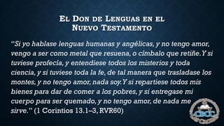 EL DON DE LENGUAS EN EL
NUEVO TESTAMENTO
“Si yo hablase lenguas humanas y angélicas, y no tengo amor,
vengo a ser como metal que resuena, o címbalo que retiñe.Y si
tuviese profecía, y entendiese todos los misterios y toda
ciencia, y si tuviese toda la fe, de tal manera que trasladase los
montes, y no tengo amor, nada soy.Y si repartiese todos mis
bienes para dar de comer a los pobres, y si entregase mi
cuerpo para ser quemado, y no tengo amor, de nada me
sirve.” (1 Corintios 13.1–3, RVR60)
 
