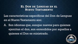 EL DON DE LENGUAS EN EL
NUEVO TESTAMENTO
Las características específicas del Don de Lenguas
en el Nuevo Testamento son:
A. Son idiomas que, aunque nuevos para quienes
ejercitan el don, son entendidos por aquellos a
quienes el Don es ministrado.
 