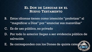 EL DON DE LENGUAS EN EL
NUEVO TESTAMENTO
B. Estos idiomas tienen como intención “profetizar” al
“magnificar a Dios” por “anunciar sus maravillas”
C. Es de uso público, no privado
D. Por todo lo anterior llegan a ser evidencia pública de
salvación
E. Se corresponden con los Dones de quinta categoría
 