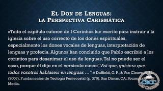EL DON DE LENGUAS:
LA PERSPECTIVA CARISMÁTICA
«Todo el capítulo catorce de I Corintios fue escrito para instruir a la
iglesia sobre el uso correcto de los dones espirituales,
especialmente los dones vocales de lenguas, interpretación de
lenguas y profecía. Algunos han concluido que Pablo escribió a los
corintios para desanimar el uso de lenguas.Tal no puede ser el
caso, porque él dijo en el versículo cinco:“Así que, quisiera que
todos vosotros hablaseis en lenguas …” » Duffield, G. P., & Van Cleave, N. M.
(2006). Fundamentos de Teologı́a Pentecostal (p. 370). San Dimas, CA: Foursquare
Media.
 