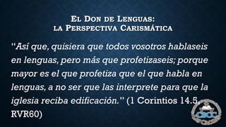 EL DON DE LENGUAS:
LA PERSPECTIVA CARISMÁTICA
“Así que, quisiera que todos vosotros hablaseis
en lenguas, pero más que profetizaseis; porque
mayor es el que profetiza que el que habla en
lenguas, a no ser que las interprete para que la
iglesia reciba edificación.” (1 Corintios 14.5,
RVR60)
 