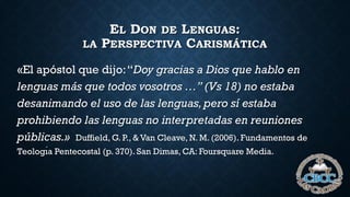 EL DON DE LENGUAS:
LA PERSPECTIVA CARISMÁTICA
«El apóstol que dijo:“Doy gracias a Dios que hablo en
lenguas más que todos vosotros …” (Vs 18) no estaba
desanimando el uso de las lenguas,pero sí estaba
prohibiendo las lenguas no interpretadas en reuniones
públicas.» Duffield, G. P., & Van Cleave, N. M. (2006). Fundamentos de
Teologı́a Pentecostal (p. 370). San Dimas, CA: Foursquare Media.
 