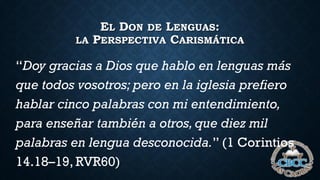 EL DON DE LENGUAS:
LA PERSPECTIVA CARISMÁTICA
“Doy gracias a Dios que hablo en lenguas más
que todos vosotros; pero en la iglesia prefiero
hablar cinco palabras con mi entendimiento,
para enseñar también a otros, que diez mil
palabras en lengua desconocida.” (1 Corintios
14.18–19, RVR60)
 