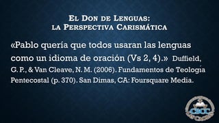 EL DON DE LENGUAS:
LA PERSPECTIVA CARISMÁTICA
«Pablo quería que todos usaran las lenguas
como un idioma de oración (Vs 2, 4).» Duffield,
G. P., & Van Cleave, N. M. (2006). Fundamentos de Teologı́a
Pentecostal (p. 370). San Dimas, CA: Foursquare Media.
 