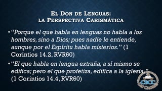 EL DON DE LENGUAS:
LA PERSPECTIVA CARISMÁTICA
•“Porque el que habla en lenguas no habla a los
hombres, sino a Dios; pues nadie le entiende,
aunque por el Espíritu habla misterios.” (1
Corintios 14.2, RVR60)
•“El que habla en lengua extraña,a sí mismo se
edifica; pero el que profetiza, edifica a la iglesia.”
(1 Corintios 14.4, RVR60)
 