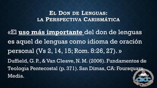 EL DON DE LENGUAS:
LA PERSPECTIVA CARISMÁTICA
«El uso más importante del don de lenguas
es aquel de lenguas como idioma de oración
personal (Vs 2, 14, 15; Rom. 8:26, 27). »
Duffield, G. P., & Van Cleave, N. M. (2006). Fundamentos de
Teologı́a Pentecostal (p. 371). San Dimas, CA: Foursquare
Media.
 