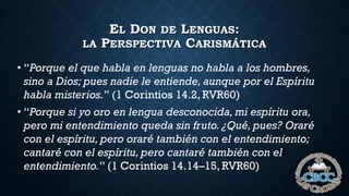 EL DON DE LENGUAS:
LA PERSPECTIVA CARISMÁTICA
• “Porque el que habla en lenguas no habla a los hombres,
sino a Dios; pues nadie le entiende, aunque por el Espíritu
habla misterios.” (1 Corintios 14.2, RVR60)
• “Porque si yo oro en lengua desconocida, mi espíritu ora,
pero mi entendimiento queda sin fruto. ¿Qué, pues? Oraré
con el espíritu, pero oraré también con el entendimiento;
cantaré con el espíritu, pero cantaré también con el
entendimiento.” (1 Corintios 14.14–15, RVR60)
 