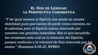EL DON DE LENGUAS:
LA PERSPECTIVA CARISMÁTICA
“Y de igual manera el Espíritu nos ayuda en nuestra
debilidad; pues qué hemos de pedir como conviene,no
lo sabemos, pero el Espíritu mismo intercede por
nosotros con gemidos indecibles.Mas el que escudriña
los corazones sabe cuál es la intención del Espíritu,
porque conforme a la voluntad de Dios intercede por los
santos.” (Romanos 8.26–27, RVR60)
 