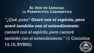 EL DON DE LENGUAS:
LA PERSPECTIVA CARISMÁTICA
“¿Qué,pues? Oraré con el espíritu, pero
oraré también con el entendimiento;
cantaré con el espíritu,pero cantaré
también con el entendimiento.” (1 Corintios
14.15, RVR60)
 