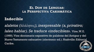EL DON DE LENGUAS:
LA PERSPECTIVA CARISMÁTICA
Indecible
alaletos (ἀλάλητος), inexpresable (a,privativo;
laleo hablar). Se traduce «indecibles». Vine,W. E.
(1999).Vine diccionario expositivo de palabras del Antiguo y del
Nuevo Testamento exhaustivo (electronic ed.). Nashville: Editorial
Caribe.
 