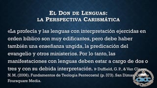 EL DON DE LENGUAS:
LA PERSPECTIVA CARISMÁTICA
«La profecía y las lenguas con interpretación ejercidas en
orden bíblico son muy edificantes, pero debe haber
también una enseñanza ungida, la predicación del
evangelio y otros ministerios. Por lo tanto, las
manifestaciones con lenguas deben estar a cargo de dos o
tres y con su debida interpretación. » Duffield, G. P., & Van Cleave,
N. M. (2006). Fundamentos de Teologı́a Pentecostal (p. 373). San Dimas, CA:
Foursquare Media.
 