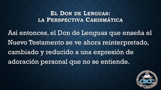 EL DON DE LENGUAS:
LA PERSPECTIVA CARISMÁTICA
Así entonces, el Don de Lenguas que enseña el
Nuevo Testamento se ve ahora reinterpretado,
cambiado y reducido a una expresión de
adoración personal que no se entiende.
 
