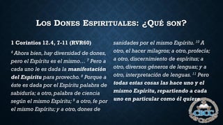 LOS DONES ESPIRITUALES: ¿QUÉ SON?
1 Corintios 12.4, 7-11 (RVR60)
4 Ahora bien, hay diversidad de dones,
pero el Espíritu es el mismo… 7 Pero a
cada uno le es dada la manifestación
del Espíritu para provecho.8 Porque a
éste es dada por el Espíritu palabra de
sabiduría; a otro,palabra de ciencia
según el mismo Espíritu; 9 a otro,fe por
el mismo Espíritu; y a otro,dones de
sanidades por el mismo Espíritu. 10 A
otro,el hacer milagros; a otro,profecía;
a otro,discernimiento de espíritus; a
otro,diversos géneros de lenguas; y a
otro,interpretación de lenguas. 11 Pero
todas estas cosas las hace uno y el
mismo Espíritu, repartiendo a cada
uno en particular como él quiere.
 