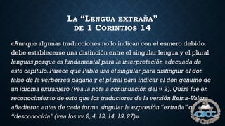 LA “LENGUA EXTRAÑA”
DE 1 CORINTIOS 14
«Aunque algunas traducciones no lo indican con el esmero debido,
debe establecerse una distinción entre el singular lengua y el plural
lenguas porque es fundamental para la interpretación adecuada de
este capítulo. Parece que Pablo usa el singular para distinguir el don
falso de la verborrea pagana y el plural para indicar el don genuino de
un idioma extranjero (vea la nota a continuación del v. 2). Quizá fue en
reconocimiento de esto que los traductores de la versión Reina-Valera
añadieron antes de cada forma singular la expresión “extraña” o
“desconocida” (vea los vv.2, 4, 13, 14, 19, 27)»
 