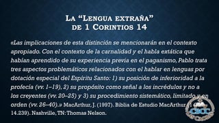 LA “LENGUA EXTRAÑA”
DE 1 CORINTIOS 14
«Las implicaciones de esta distinción se mencionarán en el contexto
apropiado. Con el contexto de la carnalidad y el habla extática que
habían aprendido de su experiencia previa en el paganismo,Pablo trata
tres aspectos problemáticos relacionados con el hablar en lenguas por
dotación especial del Espíritu Santo: 1) su posición de inferioridad a la
profecía (vv. 1–19), 2) su propósito como señal a los incrédulos y no a
los creyentes (vv.20–25) y 3) su procedimiento sistemático,limitado y en
orden (vv.26–40).» MacArthur, J. (1997). Biblia de Estudio MacArthur (1 Co
14.239). Nashville,TN:Thomas Nelson.
 