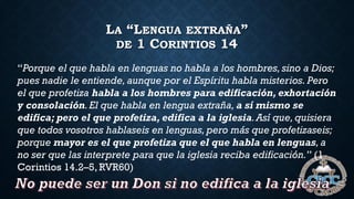 LA “LENGUA EXTRAÑA”
DE 1 CORINTIOS 14
“Porque el que habla en lenguas no habla a los hombres, sino a Dios;
pues nadie le entiende, aunque por el Espíritu habla misterios. Pero
el que profetiza habla a los hombres para edificación, exhortación
y consolación.El que habla en lengua extraña, a sí mismo se
edifica; pero el que profetiza, edifica a la iglesia.Así que,quisiera
que todos vosotros hablaseis en lenguas, pero más que profetizaseis;
porque mayor es el que profetiza que el que habla en lenguas,a
no ser que las interprete para que la iglesia reciba edificación.” (1
Corintios 14.2–5, RVR60)
 