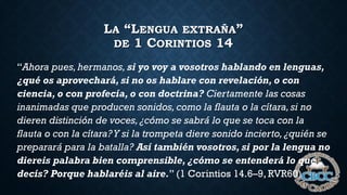 LA “LENGUA EXTRAÑA”
DE 1 CORINTIOS 14
“Ahora pues,hermanos, si yo voy a vosotros hablando en lenguas,
¿qué os aprovechará, si no os hablare con revelación, o con
ciencia, o con profecía, o con doctrina? Ciertamente las cosas
inanimadas que producen sonidos, como la flauta o la cítara, si no
dieren distinción de voces,¿cómo se sabrá lo que se toca con la
flauta o con la cítara?Y si la trompeta diere sonido incierto, ¿quién se
preparará para la batalla? Así también vosotros, si por la lengua no
diereis palabra bien comprensible, ¿cómo se entenderá lo que
decís? Porque hablaréis al aire.” (1 Corintios 14.6–9, RVR60)
 