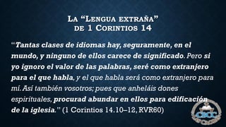 LA “LENGUA EXTRAÑA”
DE 1 CORINTIOS 14
“Tantas clases de idiomas hay, seguramente, en el
mundo, y ninguno de ellos carece de significado.Pero si
yo ignoro el valor de las palabras, seré como extranjero
para el que habla,y el que habla será como extranjero para
mí.Así también vosotros; pues que anheláis dones
espirituales,procurad abundar en ellos para edificación
de la iglesia.” (1 Corintios 14.10–12, RVR60)
 