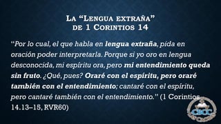LA “LENGUA EXTRAÑA”
DE 1 CORINTIOS 14
“Por lo cual,el que habla en lengua extraña,pida en
oración poder interpretarla.Porque si yo oro en lengua
desconocida,mi espíritu ora,pero mi entendimiento queda
sin fruto.¿Qué,pues? Oraré con el espíritu, pero oraré
también con el entendimiento; cantaré con el espíritu,
pero cantaré también con el entendimiento.” (1 Corintios
14.13–15, RVR60)
 