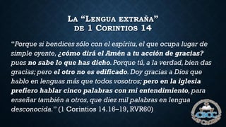 LA “LENGUA EXTRAÑA”
DE 1 CORINTIOS 14
“Porque si bendices sólo con el espíritu,el que ocupa lugar de
simple oyente,¿cómo dirá el Amén a tu acción de gracias?
pues no sabe lo que has dicho.Porque tú,a la verdad,bien das
gracias; pero el otro no es edificado. Doy gracias a Dios que
hablo en lenguas más que todos vosotros; pero en la iglesia
prefiero hablar cinco palabras con mi entendimiento, para
enseñar también a otros,que diez mil palabras en lengua
desconocida.” (1 Corintios 14.16–19, RVR60)
 