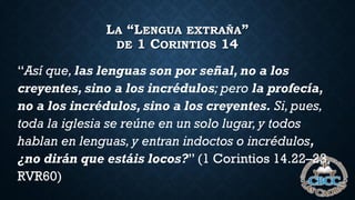 LA “LENGUA EXTRAÑA”
DE 1 CORINTIOS 14
“Así que, las lenguas son por señal, no a los
creyentes, sino a los incrédulos; pero la profecía,
no a los incrédulos, sino a los creyentes. Si,pues,
toda la iglesia se reúne en un solo lugar,y todos
hablan en lenguas,y entran indoctos o incrédulos,
¿no dirán que estáis locos?” (1 Corintios 14.22–23,
RVR60)
 