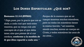 LOS DONES ESPIRITUALES: ¿QUÉ SON?
Romanos 12.3-8 (RVR60)
3 Digo,pues,por la gracia que me es
dada,a cada cual que está entre
vosotros,que no tenga más alto
concepto de sí que el que debe
tener,sino que piense de sí con
cordura,conforme a la medida de
fe que Dios repartió a cada uno. 4
Porque de la manera que en un
cuerpo tenemos muchos miembros,
pero no todos los miembros tienen
la misma función,5 así nosotros,
siendo muchos,somos un cuerpo en
Cristo,y todos miembros los unos de
los otros…
 