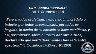 LA “LENGUA EXTRAÑA”
DE 1 CORINTIOS 14
“Pero si todos profetizan, y entra algún incrédulo o
indocto,por todos es convencido,por todos es
juzgado; lo oculto de su corazón se hace manifiesto; y
así, postrándose sobre el rostro,adorará a Dios,
declarando que verdaderamente Dios está entre
vosotros.” (1 Corintios 14.24–25, RVR60)
 